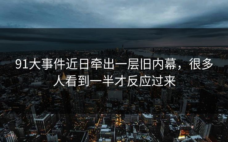 91大事件近日牵出一层旧内幕，很多人看到一半才反应过来