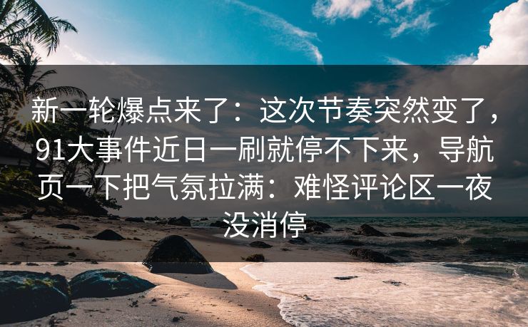 新一轮爆点来了：这次节奏突然变了，91大事件近日一刷就停不下来，导航页一下把气氛拉满：难怪评论区一夜没消停