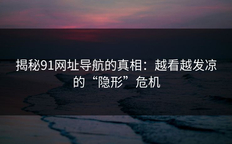 揭秘91网址导航的真相：越看越发凉的“隐形”危机