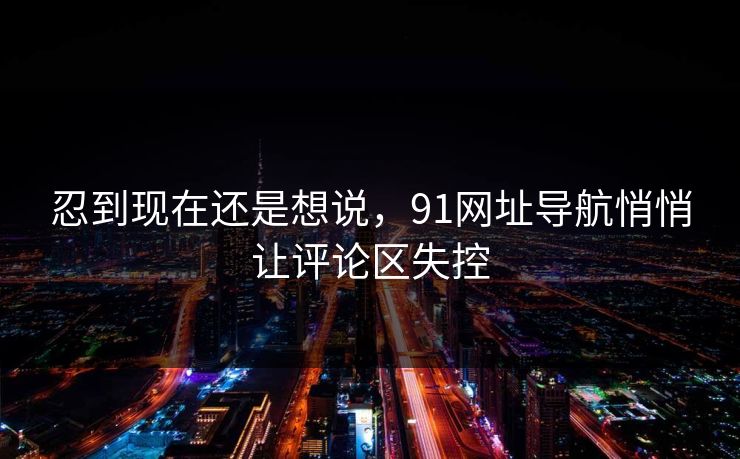 忍到现在还是想说,91网址导航悄悄让评论区失控 忍到现在还是想说,91网址导航悄悄让评论区失控