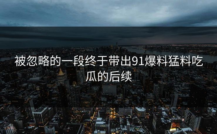 被忽略的一段终于带出91爆料猛料吃瓜的后续