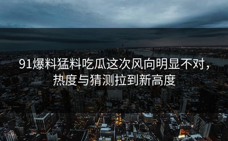 91爆料猛料吃瓜这次风向明显不对，热度与猜测拉到新高度