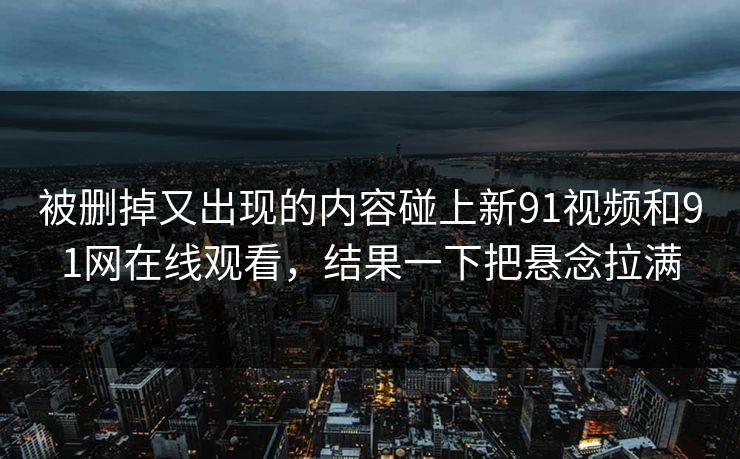 被删掉又出现的内容碰上新91视频和91网在线观看，结果一下把悬念拉满