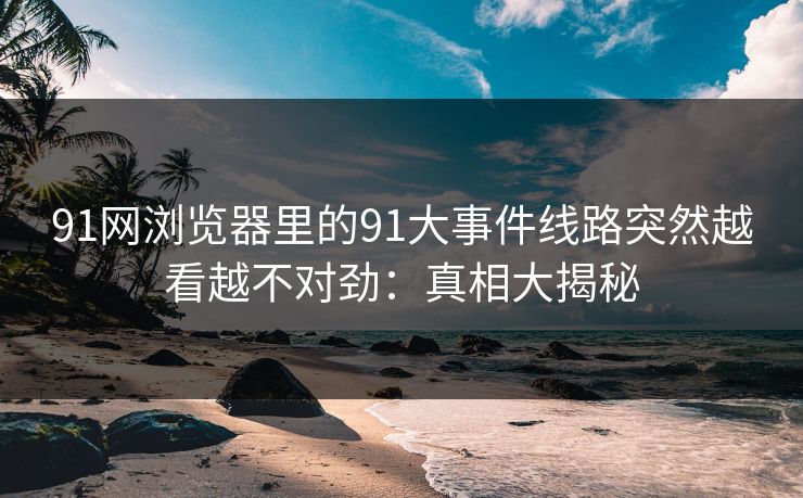 91网浏览器里的91大事件线路突然越看越不对劲:真相大揭秘 91网浏览器里的91大事件线路突然越看越不对劲:真相大揭秘