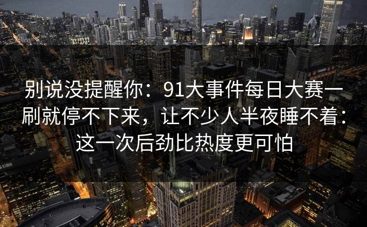 别说没提醒你：91大事件每日大赛一刷就停不下来，让不少人半夜睡不着：这一次后劲比热度更可怕