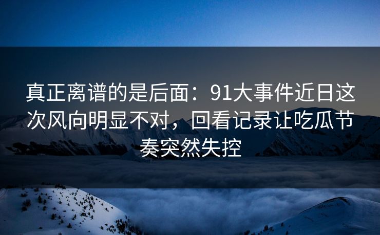 真正离谱的是后面：91大事件近日这次风向明显不对，回看记录让吃瓜节奏突然失控