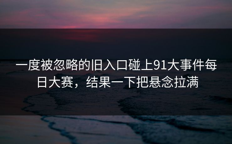一度被忽略的旧入口碰上91大事件每日大赛，结果一下把悬念拉满