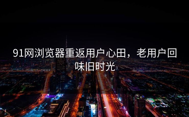 91网浏览器重返用户心田,老用户回味旧时光 91网浏览器重返用户心田,老用户回味旧时光