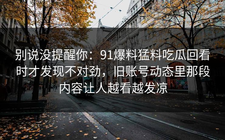 别说没提醒你:91爆料猛料吃瓜回看时才发现不对劲,旧账号动态里那段内容让人越看越发凉 别说没提醒你:91爆料猛料吃瓜回看时才发现不对劲,旧账号动态里那段内容让人越看越发凉