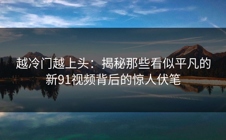 越冷门越上头:揭秘那些看似平凡的新91视频背后的惊人伏笔 越冷门越上头:揭秘那些看似平凡的新91视频背后的惊人伏笔