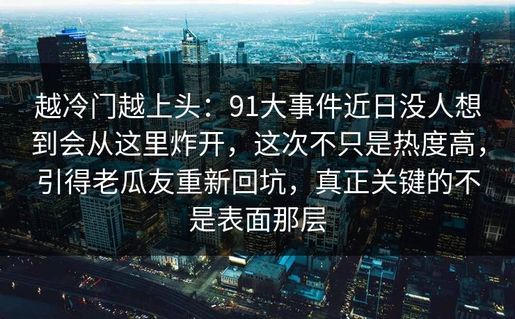 越冷门越上头:91大事件近日没人想到会从这里炸开,这次不只是热度高,引得老瓜友重新回坑,真正关键的不是表面那层 越冷门越上头:91大事件近日没人想到会从这里炸开,这次不只是热度高,引得老瓜友重新回坑,真正关键的不是表面那层