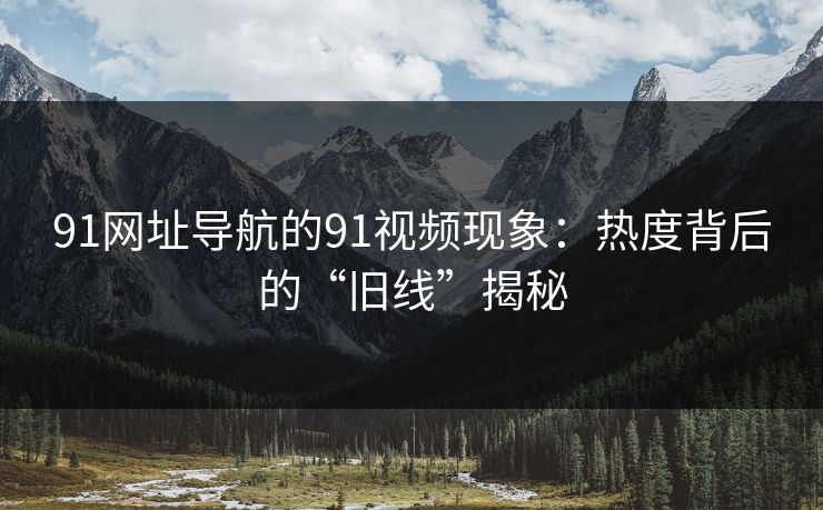 91网址导航的91视频现象:热度背后的“旧线”揭秘 91网址导航的91视频现象:热度背后的“旧线”揭秘