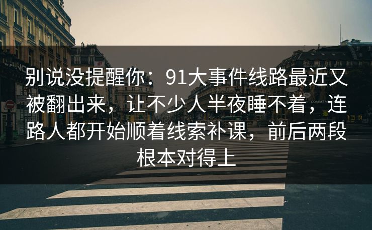 别说没提醒你:91大事件线路最近又被翻出来,让不少人半夜睡不着,连路人都开始顺着线索补课,前后两段根本对得上 别说没提醒你:91大事件线路最近又被翻出来,让不少人半夜睡不着,连路人都开始顺着线索补课,前后两段根本对得上
