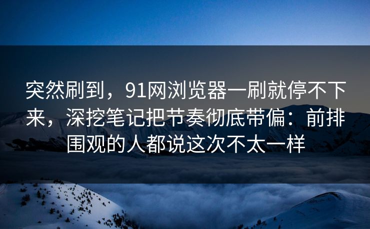 突然刷到,91网浏览器一刷就停不下来,深挖笔记把节奏彻底带偏:前排围观的人都说这次不太一样 突然刷到,91网浏览器一刷就停不下来,深挖笔记把节奏彻底带偏:前排围观的人都说这次不太一样