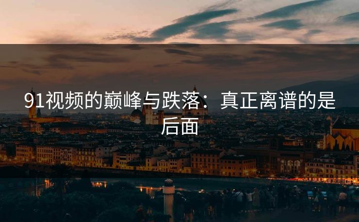 91视频的巅峰与跌落:真正离谱的是后面 91视频的巅峰与跌落:真正离谱的是后面