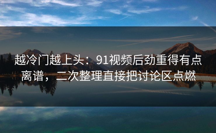 越冷门越上头:91视频后劲重得有点离谱,二次整理直接把讨论区点燃 越冷门越上头:91视频后劲重得有点离谱,二次整理直接把讨论区点燃